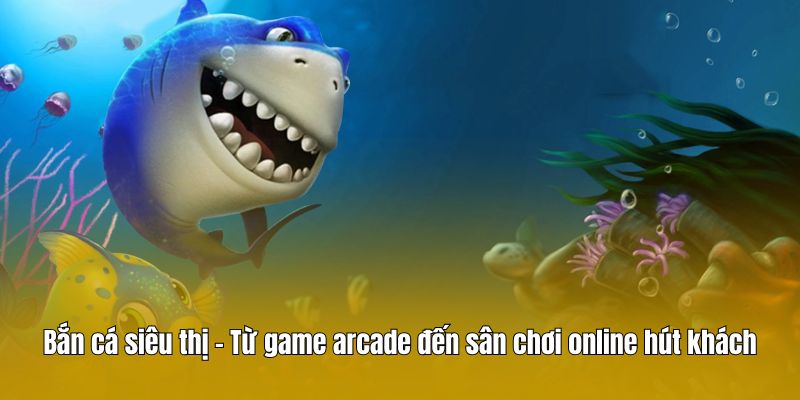 Bắn cá siêu thị – Từ game arcade đến sân chơi online hút khách
